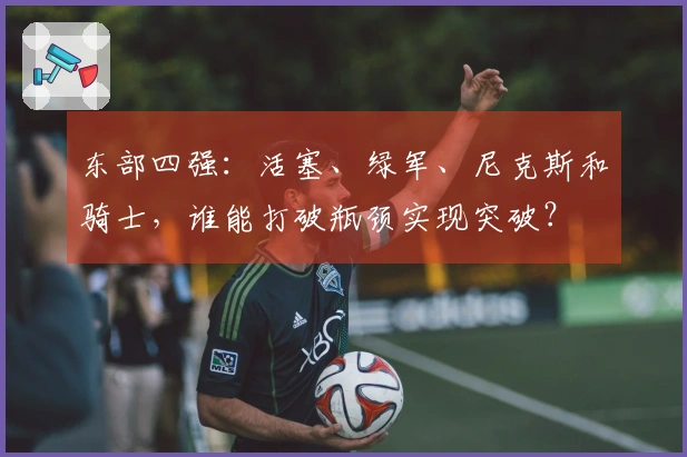 东部四强：活塞、绿军、尼克斯和骑士，谁能打破瓶颈实现突破？