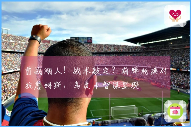 首战湖人！战术敲定？前锋轮换对抗詹姆斯，乌度卡智谋显现