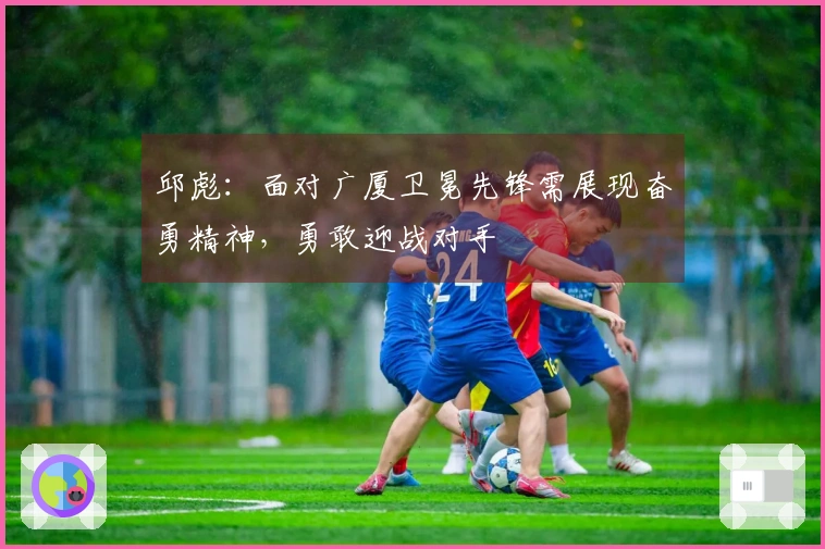 邱彪：面对广厦卫冕先锋需展现奋勇精神，勇敢迎战对手