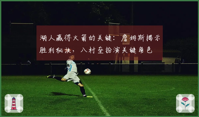 湖人赢得火箭的关键：詹姆斯揭示胜利秘诀，八村垒扮演关键角色