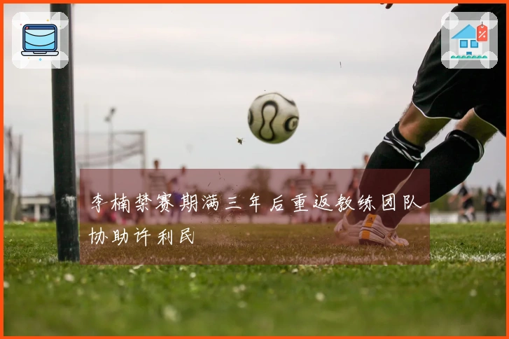 李楠禁赛期满三年后重返教练团队协助许利民