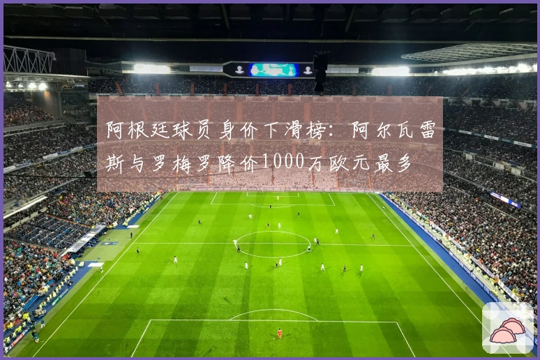阿根廷球员身价下滑榜：阿尔瓦雷斯与罗梅罗降价1000万欧元最多