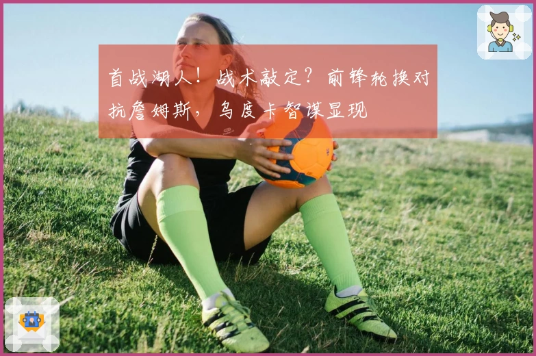 首战湖人！战术敲定？前锋轮换对抗詹姆斯，乌度卡智谋显现