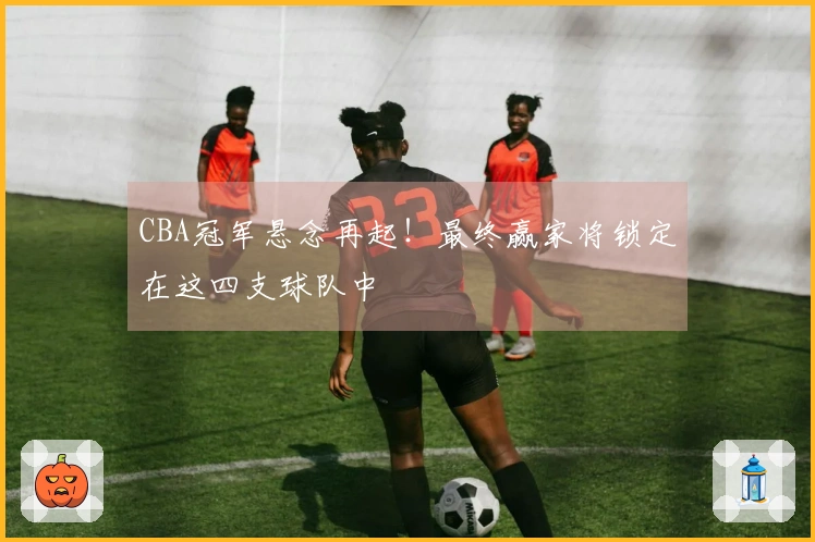 CBA冠军悬念再起！最终赢家将锁定在这四支球队中
