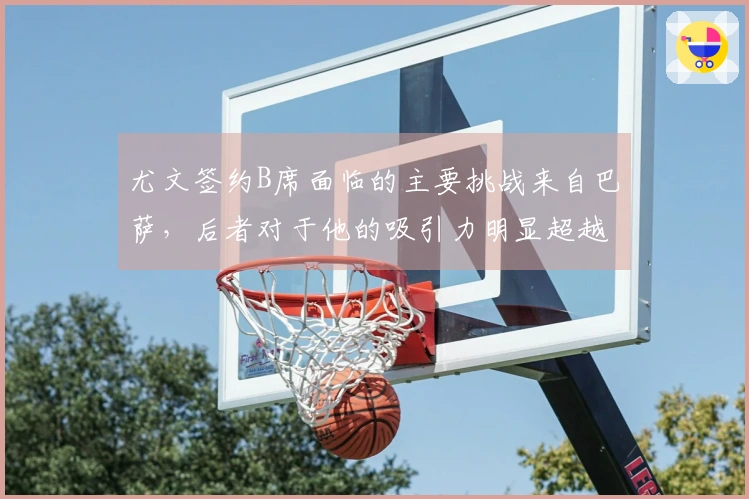 尤文签约B席面临的主要挑战来自巴萨，后者对于他的吸引力明显超越意甲