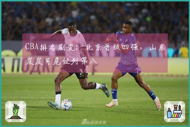 CBA排名剧变：北京晋级四强，山东岌岌可危位列第八