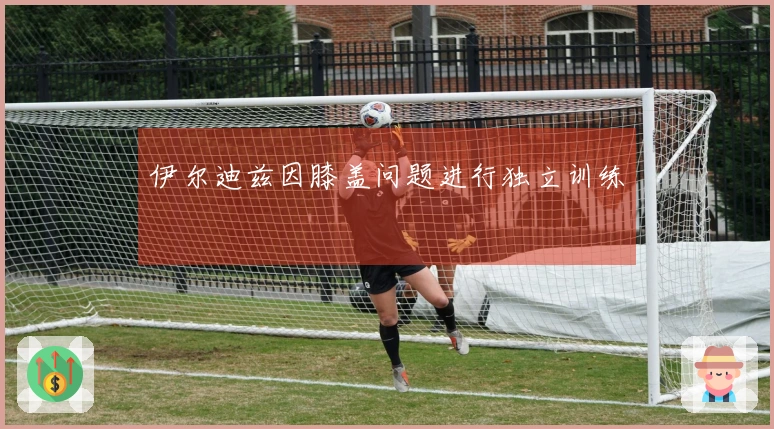 伊尔迪兹因膝盖问题进行独立训练