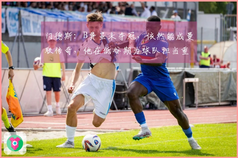 门德斯：B费虽未夺冠，依然能成曼联传奇，他在低谷期为球队担当重任