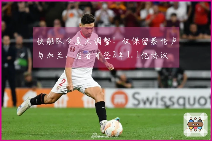 快船队今夏大调整！仅保留泰伦卢与加兰，后者可签2年1.1亿协议